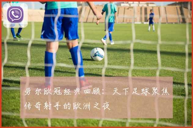 劳尔欧冠经典回顾：天下足球聚焦传奇射手的欧洲之夜