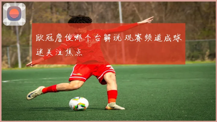 欧冠詹俊哪个台解说 观赛频道成球迷关注焦点