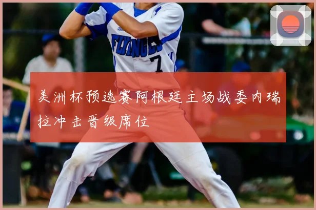 美洲杯预选赛阿根廷主场战委内瑞拉冲击晋级席位