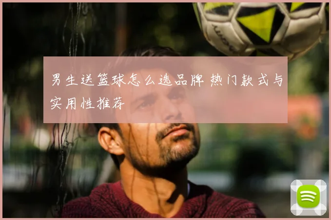 男生送篮球怎么选品牌 热门款式与实用性推荐