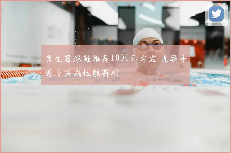 男生篮球鞋推荐1000元左右 兼顾手感与实战性能解析
