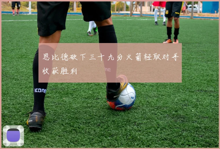 恩比德砍下三十九分火箭轻取对手收获胜利