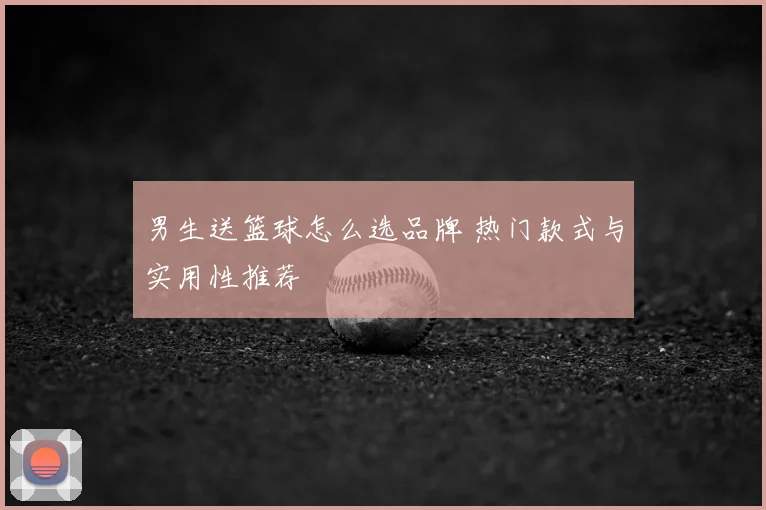 男生送篮球怎么选品牌 热门款式与实用性推荐