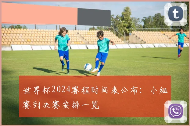 世界杯2024赛程时间表公布：小组赛到决赛安排一览