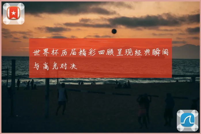 世界杯历届精彩回顾呈现经典瞬间与高光对决