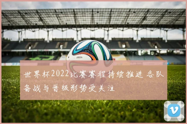 世界杯2022比赛赛程持续推进 各队备战与晋级形势受关注