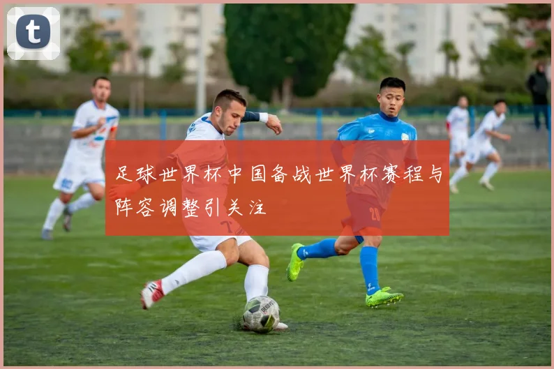 足球世界杯中国备战世界杯赛程与阵容调整引关注