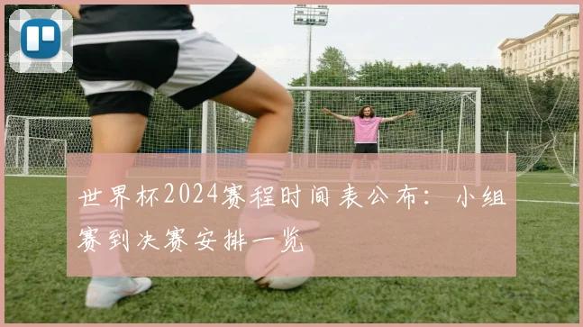 世界杯2024赛程时间表公布：小组赛到决赛安排一览